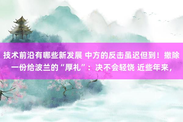 技术前沿有哪些新发展 中方的反击虽迟但到！撤除一份给波兰的“厚礼”：决不会轻饶 近些年来，