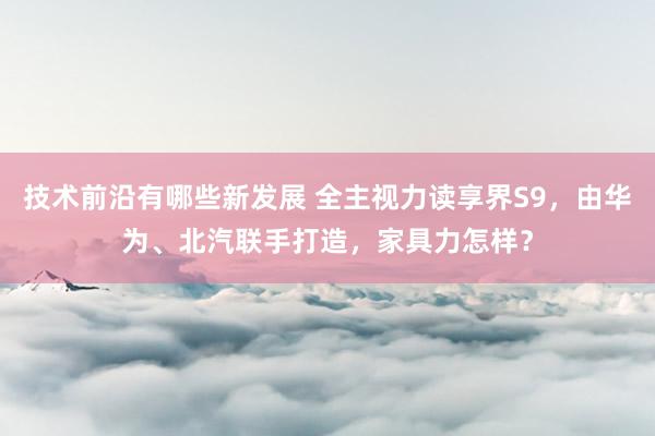 技术前沿有哪些新发展 全主视力读享界S9，由华为、北汽联手打造，家具力怎样？