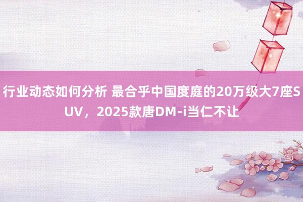 行业动态如何分析 最合乎中国度庭的20万级大7座SUV，2025款唐DM-i当仁不让