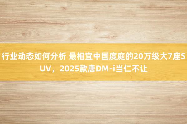 行业动态如何分析 最相宜中国度庭的20万级大7座SUV，2025款唐DM-i当仁不让