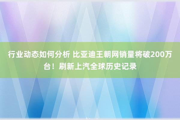 行业动态如何分析 比亚迪王朝网销量将破200万台！刷新上汽全球历史记录