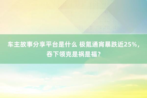 车主故事分享平台是什么 极氪通宵暴跌近25%，吞下领克是祸是福？