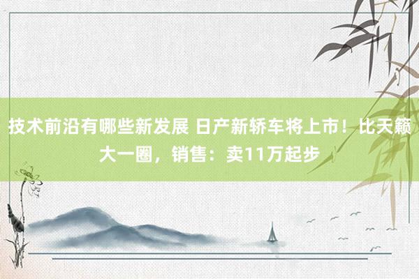 技术前沿有哪些新发展 日产新轿车将上市！比天籁大一圈，销售：卖11万起步