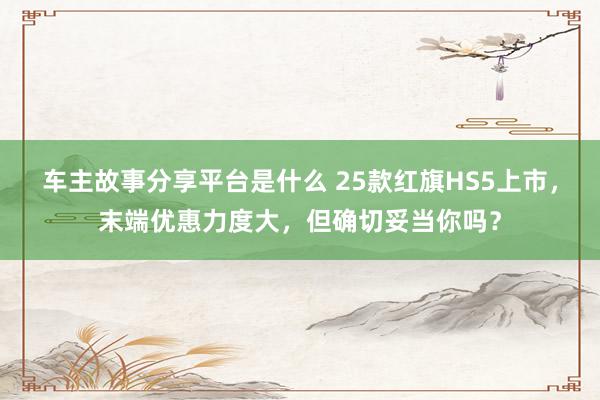 车主故事分享平台是什么 25款红旗HS5上市，末端优惠力度大，但确切妥当你吗？