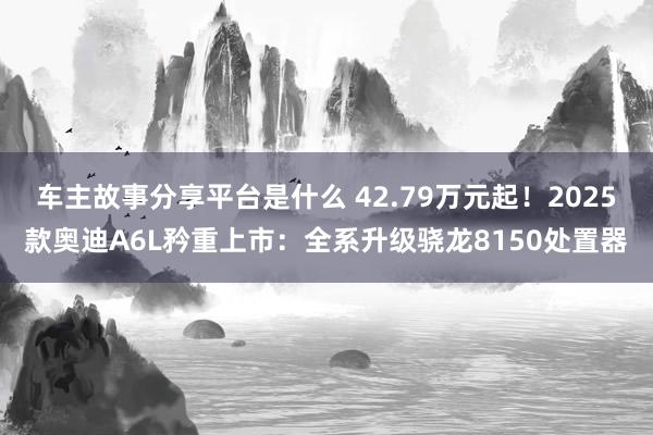 车主故事分享平台是什么 42.79万元起！2025款奥迪A6L矜重上市：全系升级骁龙8150处置器