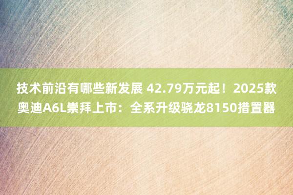 技术前沿有哪些新发展 42.79万元起！2025款奥迪A6L崇拜上市：全系升级骁龙8150措置器