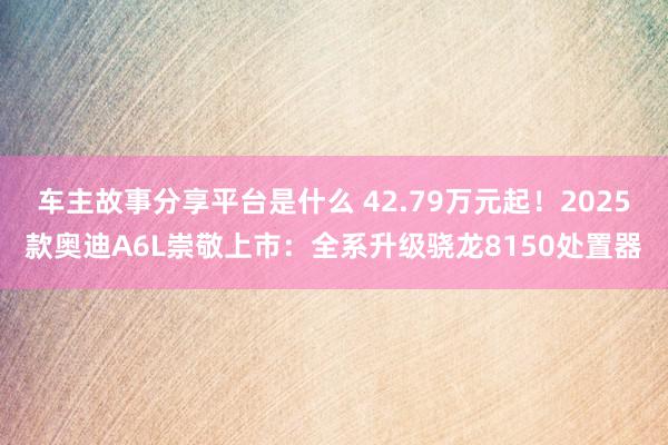 车主故事分享平台是什么 42.79万元起！2025款奥迪A6L崇敬上市：全系升级骁龙8150处置器