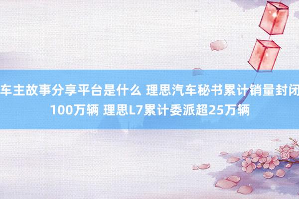 车主故事分享平台是什么 理思汽车秘书累计销量封闭100万辆 理思L7累计委派超25万辆