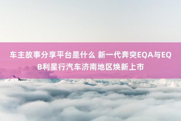 车主故事分享平台是什么 新一代奔突EQA与EQB利星行汽车济南地区焕新上市