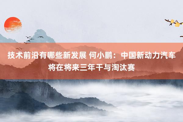 技术前沿有哪些新发展 何小鹏：中国新动力汽车将在将来三年干与淘汰赛