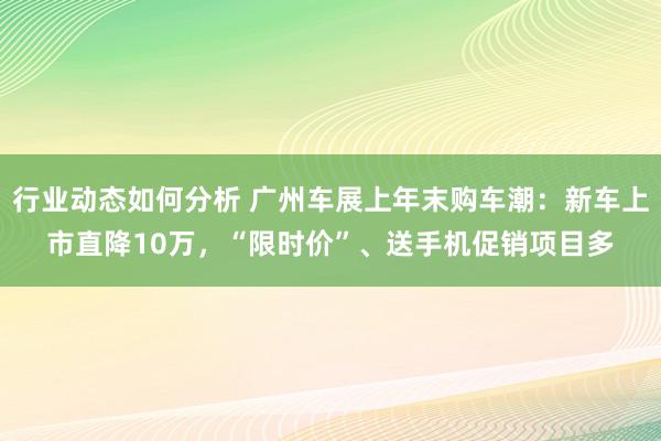 行业动态如何分析 广州车展上年末购车潮：新车上市直降10万，“限时价”、送手机促销项目多