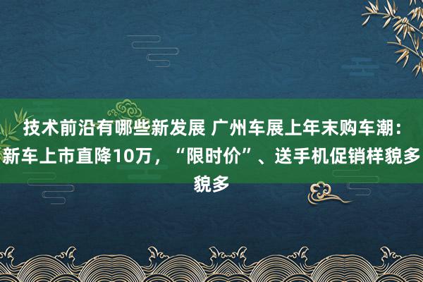 技术前沿有哪些新发展 广州车展上年末购车潮：新车上市直降10万，“限时价”、送手机促销样貌多