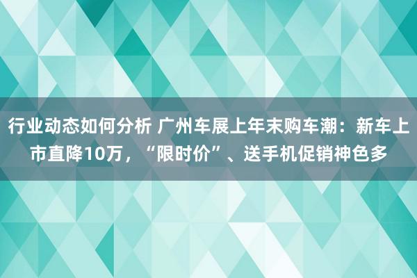 行业动态如何分析 广州车展上年末购车潮：新车上市直降10万，“限时价”、送手机促销神色多