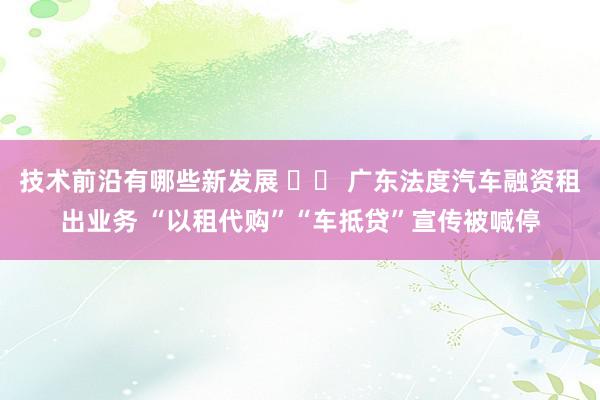 技术前沿有哪些新发展 		 广东法度汽车融资租出业务 “以租代购”“车抵贷”宣传被喊停