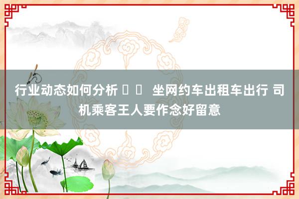 行业动态如何分析 		 坐网约车出租车出行 司机乘客王人要作念好留意