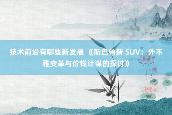 技术前沿有哪些新发展 《斯巴鲁新 SUV：外不雅变革与价钱计谋的探讨》