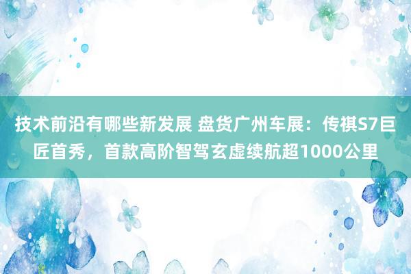 技术前沿有哪些新发展 盘货广州车展：传祺S7巨匠首秀，首款高阶智驾玄虚续航超1000公里