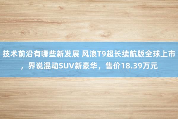 技术前沿有哪些新发展 风浪T9超长续航版全球上市，界说混动SUV新豪华，售价18.39万元