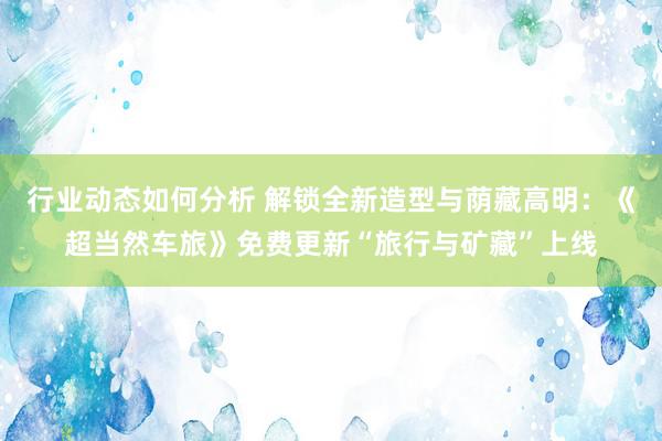 行业动态如何分析 解锁全新造型与荫藏高明：《超当然车旅》免费更新“旅行与矿藏”上线