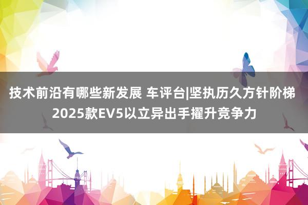 技术前沿有哪些新发展 车评台|坚执历久方针阶梯 2025款EV5以立异出手擢升竞争力