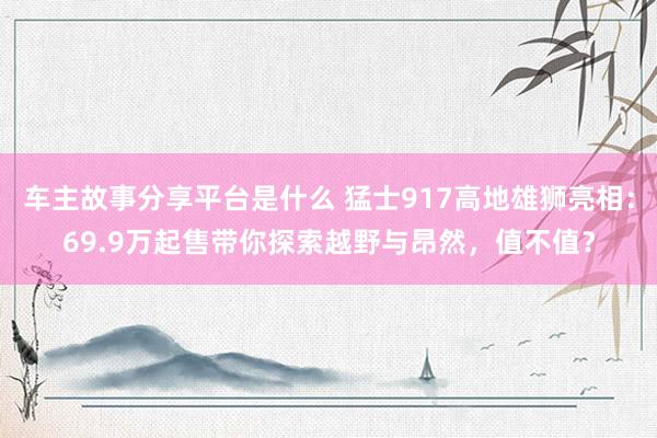 车主故事分享平台是什么 猛士917高地雄狮亮相：69.9万起售带你探索越野与昂然，值不值？