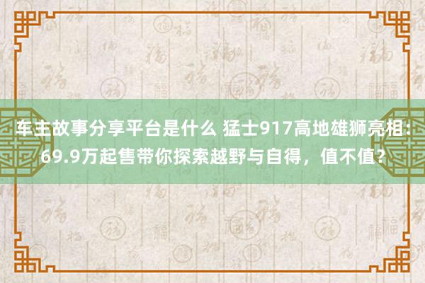 车主故事分享平台是什么 猛士917高地雄狮亮相：69.9万起售带你探索越野与自得，值不值？