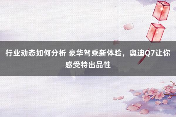 行业动态如何分析 豪华驾乘新体验，奥迪Q7让你感受特出品性