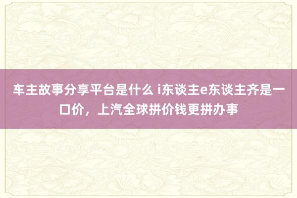 车主故事分享平台是什么 i东谈主e东谈主齐是一口价，上汽全球拼价钱更拼办事