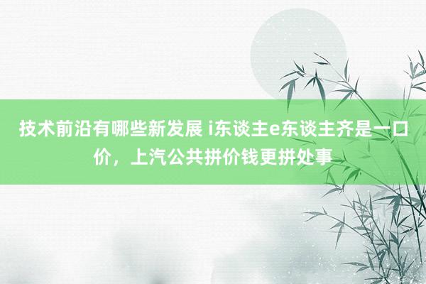 技术前沿有哪些新发展 i东谈主e东谈主齐是一口价，上汽公共拼价钱更拼处事