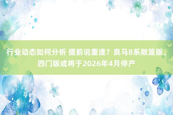 行业动态如何分析 提前说重逢？良马8系敞篷版、四门版或将于2026年4月停产