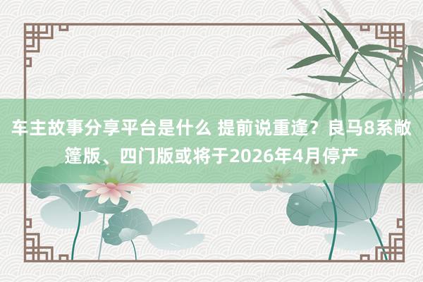 车主故事分享平台是什么 提前说重逢？良马8系敞篷版、四门版或将于2026年4月停产