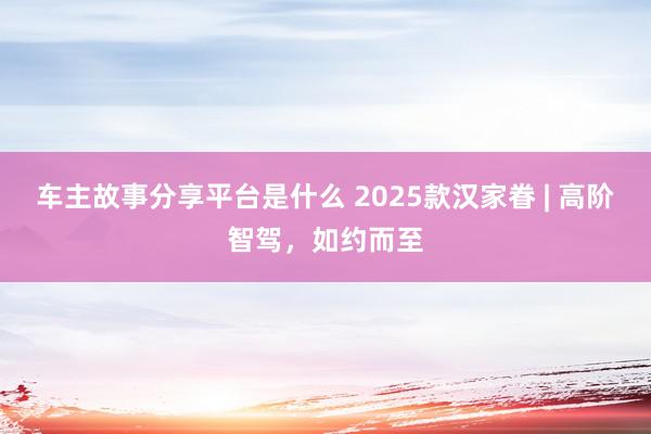 车主故事分享平台是什么 2025款汉家眷 | 高阶智驾，如约而至