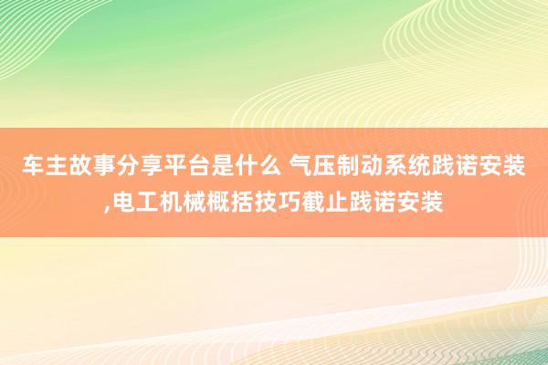 车主故事分享平台是什么 气压制动系统践诺安装,电工机械概括技巧截止践诺安装