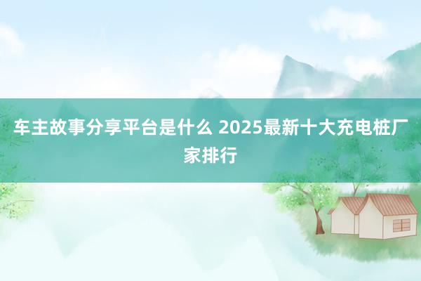 车主故事分享平台是什么 2025最新十大充电桩厂家排行