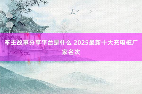 车主故事分享平台是什么 2025最新十大充电桩厂家名次