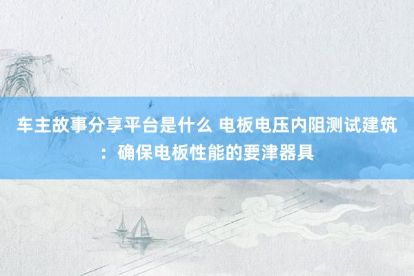 车主故事分享平台是什么 电板电压内阻测试建筑：确保电板性能的要津器具