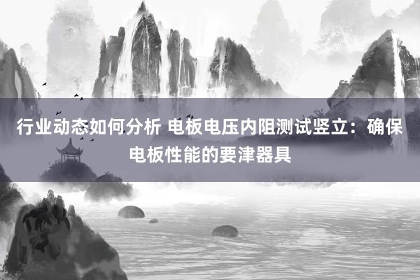 行业动态如何分析 电板电压内阻测试竖立：确保电板性能的要津器具