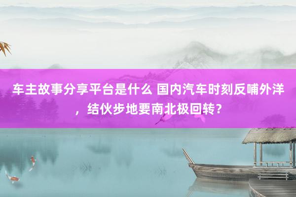 车主故事分享平台是什么 国内汽车时刻反哺外洋，结伙步地要南北极回转？