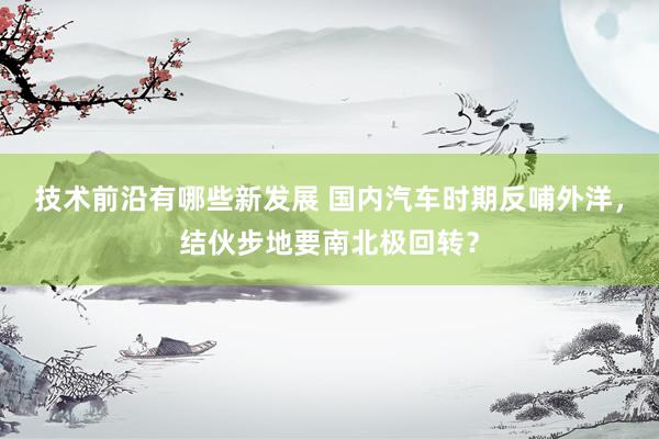 技术前沿有哪些新发展 国内汽车时期反哺外洋，结伙步地要南北极回转？