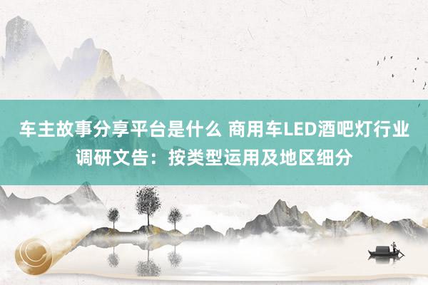 车主故事分享平台是什么 商用车LED酒吧灯行业调研文告：按类型运用及地区细分