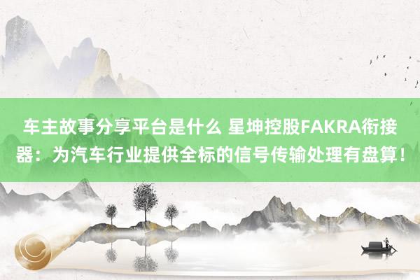 车主故事分享平台是什么 星坤控股FAKRA衔接器：为汽车行业提供全标的信号传输处理有盘算！