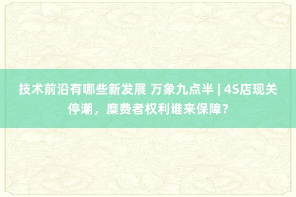 技术前沿有哪些新发展 万象九点半 | 4S店现关停潮，糜费者权利谁来保障？