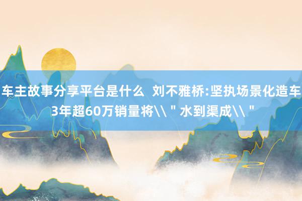 车主故事分享平台是什么  刘不雅桥:坚执场景化造车 3年超60万销量将\＂水到渠成\＂