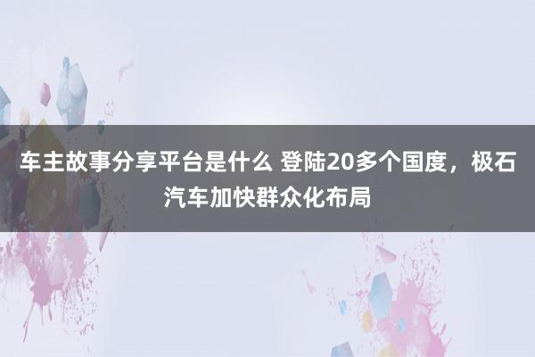 车主故事分享平台是什么 登陆20多个国度，极石汽车加快群众化布局