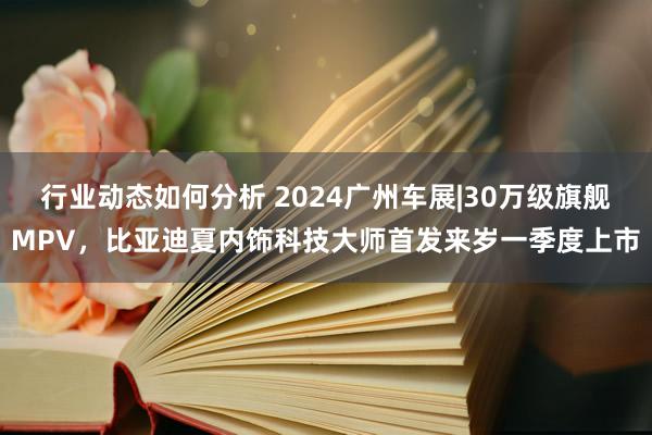 行业动态如何分析 2024广州车展|30万级旗舰MPV，比亚迪夏内饰科技大师首发来岁一季度上市