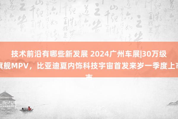 技术前沿有哪些新发展 2024广州车展|30万级旗舰MPV，比亚迪夏内饰科技宇宙首发来岁一季度上市