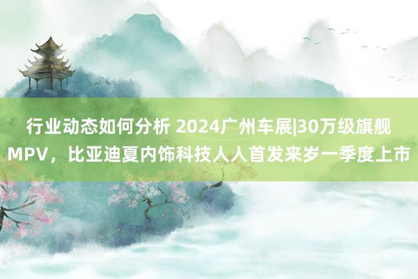 行业动态如何分析 2024广州车展|30万级旗舰MPV，比亚迪夏内饰科技人人首发来岁一季度上市