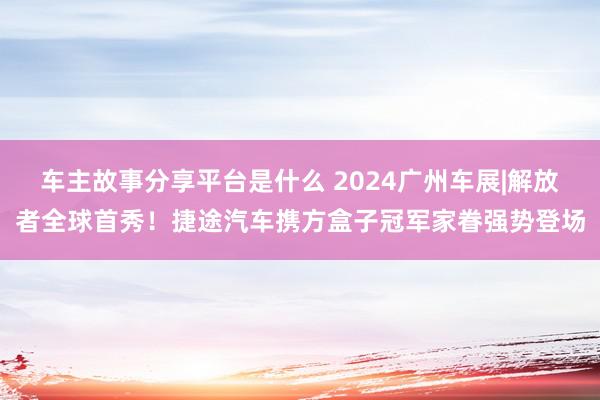 车主故事分享平台是什么 2024广州车展|解放者全球首秀！捷途汽车携方盒子冠军家眷强势登场