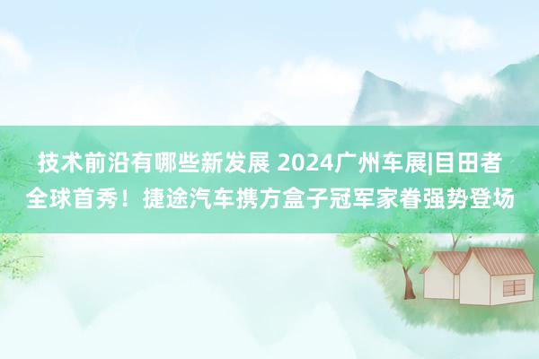 技术前沿有哪些新发展 2024广州车展|目田者全球首秀！捷途汽车携方盒子冠军家眷强势登场