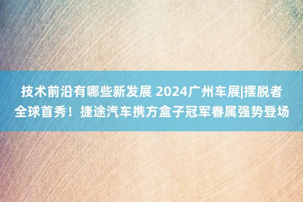 技术前沿有哪些新发展 2024广州车展|摆脱者全球首秀！捷途汽车携方盒子冠军眷属强势登场